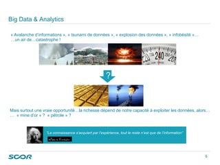 « Avalanche d’informations », « tsunami de données », « explosion des données », « infobésité »…
…un air de…catastrophe !
Mais surtout une vraie opportunité…la richesse dépend de notre capacité à exploiter les données, alors…
… « mine d’or » ? « pétrole » ?
“La connaissance s’acquiert par l’expérience, tout le reste n’est que de l’information”
Big Data & Analytics
?
6 
 