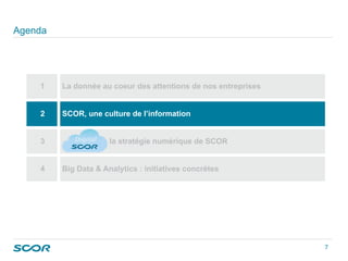 Agenda
1 La donnée au coeur des attentions de nos entreprises
2 SCOR, une culture de l’information
3 la stratégie numérique de SCOR
4 Big Data & Analytics : initiatives concrètes
7 
 