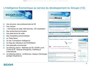 L’Intelligence Economique au service du développement du Groupe (1/2)
  Une structure, des professionnels de l’IE
  Une marque
  ~100 thèmes de veille, 600 abonnés, 100 newsletters
  Des recherches ponctuelles
  Une plate-forme de veille
  Des newsletters personnalisées
  Le “Daily News”
  Un site “Competitive Intelligence”
  Un blog des utilisateurs de SCORWatch
  Une plaquette commerciale
  Un lobbying interne : Matinées de l’IE, SCOR Lunch
(“Crise et IE”, Risques émergents), marketing à
l’international
  Un lobbying externe : conférences, réseaux d’échanges,
partage d’expérience
Section 1 | Section 2 | Section 3 | Section 4 I Section 5 I Section 6 I Section 7 I Section 8 I Section 9
8
 