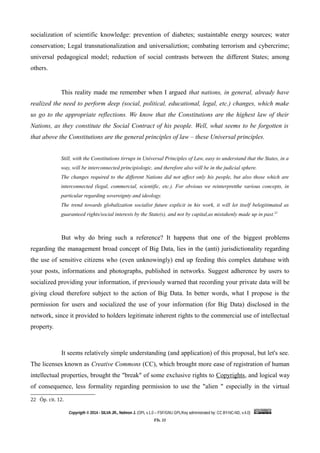 socialization of scientific knowledge: prevention of diabetes; sustaintable energy sources; water
conservation; Legal transnationalization and universaliztion; combating terrorism and cybercrime;
universal pedagogical model; reduction of social contrasts between the different States; among
others.
This reality made me remember when I argued that nations, in general, already have
realized the need to perform deep (social, political, educational, legal, etc.) changes, which make
us go to the appropriate reflections. We know that the Constitutions are the highest law of their
Nations, as they constitute the Social Contract of his people. Well, what seems to be forgotten is
that above the Constitutions are the general principles of law – these Universal principles.
Still, with the Constitutions tirrups in Universal Principles of Law, easy to understand that the States, in a
way, will be interconnected principiologic, and therefore also will be in the judicial sphere.
The changes required to the different Nations did not affect only his people, but also those which are
interconnected (legal, commercial, scientific, etc.). For obvious we reinterpretthe various concepts, in
particular regarding sovereignty and ideology.
The trend towards globalization socialist future explicit in his work, it will let itself belegitimated as
guaranteed rights/social interests by the State(s), and not by capital,as mistakenly made up in past.22
But why do bring such a reference? It happens that one of the biggest problems
regarding the management broad concept of Big Data, lies in the (anti) jurisdictionality regarding
the use of sensitive citizens who (even unknowingly) end up feeding this complex database with
your posts, informations and photographs, published in networks. Suggest adherence by users to
socialized providing your information, if previously warned that recording your private data will be
giving cloud therefore subject to the action of Big Data. In better words, what I propose is the
permission for users and socialized the use of your information (for Big Data) disclosed in the
network, since it provided to holders legitimate inherent rights to the commercial use of intellectual
property.
It seems relatively simple understanding (and application) of this proposal, but let's see.
The licenses known as Creative Commons (CC), which brought more ease of registration of human
intellectual properties, brought the "break" of some exclusive rights to Copyrights, and logical way
of consequence, less formality regarding permission to use the "alien " especially in the virtual
22 Óp. cit. 12.
Copyrigth © 2014 - SILVA JR., Nelmon J. (OPL v.1.0 – FSF/GNU GPL/Key administrated by: CC BY-NC-ND, v.4.0)
Fls. 11
 