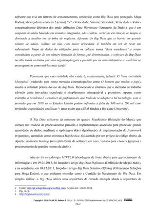 software que cria um sistema de armazenamento, conhecido como Big Data (em português, Mega
Dados), alicerçado no conceito 5 (cinco) "V" - Velocidade, Volume, Variedade, Veracidade e Valor -
conceitualmente diferente dos então utilizados Data Warehouse (Armazém de Dados), que é um
conjunto de dados baseado em assuntos integrados, não voláteis, variáveis em relação ao tempo, e
destinado a auxiliar em decisões de negócios, diferente do Big Data que se baseia em grande
volume de dados, voláteis ou não, com maior velocidade. E também em vez de criar um
subconjunto limpo de dados do utilizador para os colocar numa “data warehouse” e serem
consultados a partir de um número limitado de formas pré-determinadas, o software de Big Data
recolhe todos os dados que uma organização gera e permite que os administradores e analistas se
preocupem em como usá-los mais tarde.2
Pensarmos que essa realidade não existe é, minimamente, infantil. O filme entitulado
Moneyball (traduzido para nosso mercado cinematográfico como O homem que mudou o jogo),
mostra a utilidade prática do uso do Big Data. Desnecessário citarmos que o mercado de trabalho
advindo desta inovadora tecnologia é simplesmente inimaginável e promissor. Apenas como
exemplo, o problema é a escassez de profissionais, que terão de se adaptar a tal tecnologia, com a
previsão que em 2018 só os Estados Unidos podem enfrentar a falta de 140 mil a 100 mil com
profundas capacidades analíticas.3
; tanto assim que a IBM fundou a Big Data University4
.
O Big Data utiliza-se da estrutura do quadro MapReduce (Redução do Mapa), que
oferece um modelo de processamento paralelo e implementação associada para processar grande
quantidade de dados, mediante a replicagem do(s) algorítmo(s). A implementação do framework
(vigamento, entendido como estrutura) MapReduce, foi adotado por um projeto de código aberto, da
Apache, nomeado Hadoop (uma plataforma de software em Java, voltada para clusters (grupos) e
processamento de grandes massas de dados).
Através da metodologia MIKE2.0 (abordagem de fonte aberta para gerenciamento de
informações), em 09.03.2013, foi lançado o artigo Big Data Definition (Definição de Mega Dados),
e na sequência, em 08.12.2013, lançado o artigo Big Data Solution Offering (Oferecendo Soluções
para Mega Dados), o que podemos entender como a Certidão de Nascimento do Big Data. Em
simples análise, o Big Data utiliza uma arquitetura de camada múltipla aliada à arquitetura de
2 Fonte: http://pt.wikipedia.org/wiki/Big_data. Acesso em : 26.07.2014.
3 Óp, cit. 2.
4 http://bigdatauniversity.com/
Copyrigth © 2014 - SILVA JR., Nelmon J. (OPL v.1.0 – FSF/GNU GPL/Key administrated by: CC BY-NC-ND, v.4.0)
Fls. 2
 
