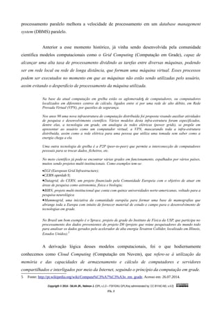 processamento paralelo melhora a velocidade de processamento em um database management
system (DBMS) paralelo.
Anterior a esse momento histórico, já vinha sendo desenvolvida pela comunidade
científica modelos computacionais como o Grid Computing (Computação em Grade), capaz de
alcançar uma alta taxa de processamento dividindo as tarefas entre diversas máquinas, podendo
ser em rede local ou rede de longa distância, que formam uma máquina virtual. Esses processos
podem ser executados no momento em que as máquinas não estão sendo utilizadas pelo usuário,
assim evitando o desperdício de processamento da máquina utilizada.
Na base da atual computação em grelha estão os aglomerados de computadores, ou computadores
localizados em diferentes centros de cálculo, ligados entre si por uma rede de alto débito, em Rede
Provada Virtual (VPN), por questões de segurança.
Nos anos 90 uma nova infraestrutura de computação distribuída foi proposta visando auxiliar atividades
de pesquisa e desenvolvimento científico. Vários modelos desta infra-estrutura foram especificados,
dentre elas, a tecnologia em grade, em analogia às redes elétricas (power grids), se propõe em
apresentar ao usuário como um computador virtual, a VPN, mascarando toda a infra-estrutura
distribuída, assim como a rede elétrica para uma pessoa que utiliza uma tomada sem saber como a
energia chega a ela.
Uma outra tecnologia de grelha é a P2P (peer-to-peer) que permite a interconecção de computadores
pessoais para se trocar dados, ficheiros, etc.
No meio científico já pode-se encontrar várias grades em funcionamento, espalhados por vários países,
muitos sendo projetos multi-institucionais. Como exemplos tem-se:
EGI (European Grid Infrastructure);
CERN openlab 9;
Datagrid, do CERN, um projeto financiado pela Comunidade Europeia com o objetivo de atuar em
áreas de pesquisa como astronomia, física e biologia;
BIRN, projeto multi-institucional que conta com quinze universidades norte-americanas, voltado para a
pesquisa neurológica
Mammogrid, uma iniciativa da comunidade européia para formar uma base de mamografias que
abrange toda a Europa com intuito de fornecer material de estudo e campo para o desenvolvimento de
tecnologias em grade.
No Brasil um bom exemplo é o Sprace, projeto de grade do Instituto de Física da USP, que participa no
processamento dos dados provenientes do projeto D0 (projeto que reúne pesquisadores do mundo todo
para analisar os dados gerados pelo acelerador de alta energia Tevatron Collider, localizado em Illinois,
Estados Unidos).5
A derivação lógica desses modelos computacionais, foi o que hodiernamente
conhecemos como Cloud Computing (Computação em Nuvem), que refere-se à utilização da
memória e das capacidades de armazenamento e cálculo de computadores e servidores
compartilhados e interligados por meio da Internet, seguindo o princípio da computação em grade.
5 Fonte: http://pt.wikipedia.org/wiki/Computa%C3%A7%C3%A3o_em_grade. Acesso em: 26.07.2014.
Copyrigth © 2014 - SILVA JR., Nelmon J. (OPL v.1.0 – FSF/GNU GPL/Key administrated by: CC BY-NC-ND, v.4.0)
Fls. 3
 