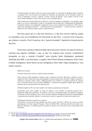 O armazenamento de dados é feito em serviços que poderão ser acessados de qualquer lugar do mundo,
a qualquer hora, não havendo necessidade de instalação de programas ou de armazenar dados. O
acesso a programas, serviços e arquivos é remoto, através da Internet - daí a alusão à nuvem. O uso
desse modelo (ambiente) é mais viável do que o uso de unidades físicas.
Num sistema operacional disponível na Internet, a partir de qualquer computador e em qualquer lugar,
pode-se ter acesso a informações, arquivos e programas num sistema único, independente de plataforma.
O requisito mínimo é um computador compatível com os recursos disponíveis na Internet. O PC torna-se
apenas um chip ligado à Internet — a "grande nuvem" de computadores — sendo necessários somente os
dispositivos de entrada (teclado, mouse) e saída (monitor).6
Pois bem, penso que se o Big Data Definition, e o Big Data Solution Offering, podem
ser entendidos como a(s) Certidão(ões) de Nascimento do Big Data, o conceito Grid Computing,
que originou o conceito Cloud Computing, são o “gameta fecundado” originador do (supra)conceito
Big Data.
Ocorre que a precária colheita de dados desse tão jovem conceito, foi capaz de alertar os
cientistas para algumas realidades, o que, ao meu ver, originou outro conceito, mundialmente
perseguido, ou seja, o conceito (“vendido” como solução) Smart (Inteligente), igualmente
idealizado pela IBM, e suas derivações: a original, Smart Planet (Planeta Inteligente); Smart Cities
(Cidades Inteligantes); Smart Houses (Casas Inteligentes); Smart Water (Àgua Inteligente); e suas
Smarts variáveis.
IBM Power Systems
Inovação aberta para colocar os dados em funcionamento
Forças eficazes estão mudando a maneira como os negócios são feitos. Big data e analítica, nuvem e
dispositivo móvel estão fornecendo oportunidades sem precedentes para descobrir insights, aumentar a
eficiência e alcançar clientes. Hoje, a IBM apresenta novas soluções e a primeira geração de sistemas
com a inovação aberta do processador POWER8 e a arquitetura entregando insights mais rápidos de
maneiras que nunca foram possíveis anteriormente.
Obtenha insights até 50 vezes mais rápidos com sistemas projetados para big data
Construídos para trazer insights ao ponto de impacto, esses sistemas de primeira geração são a
plataforma ideal para aplicativos de analítica com power computing largura da banda de memória,
aceleração de E/S e inteligente. Esses novos sistemas estendem um legado de resiliência, disponibilidade
e segurança para big data, analítica e escala para executar os requisitos de dados mais imperativos.7
O Sentimento Social nos negócios nos esportes
O brasileiro é um dos povos mais atuantes nas redes sociais. Em 2012, o Brasil era o país com maior
participação no Twitter segundo Pesquisa “State of Mobile Web” realizada pelo Browser Opera com
dados de 190 países. No número geral de usuários de internet, 23% dos que usavam a ferramenta eram
brasileiros.
6 Fonte: http://pt.wikipedia.org/wiki/Computa%C3%A7%C3%A3o_em_nuvem. Acesso em: 26.07.2014.
7 Fonte: http://www-03.ibm.com/systems/br/power/announcement.html. Aceeso em: 26.07.2014.
Copyrigth © 2014 - SILVA JR., Nelmon J. (OPL v.1.0 – FSF/GNU GPL/Key administrated by: CC BY-NC-ND, v.4.0)
Fls. 4
 