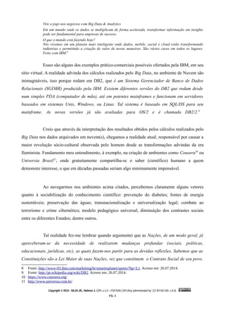 Vire o jogo nos negócios com Big Data & Analytics
Em um mundo onde os dados se multiplicam de forma acelerada, transformar informação em insights
pode ser fundamental para empresas de sucesso.
O que o mundo está fazendo hoje?
Nós vivemos em um planeta mais inteligente onde dados, mobile, social e cloud estão transformando
indústrias e permitindo a criação de valor de novas maneiras. São vários casos em todos os lugares.
Feito com IBM.8
Esses são alguns dos exemplos prático-comerciais possíveis ofertados pela IBM, em seu
sítio virtual. A realidade advinda dos cálculos realizados pelo Big Data, no ambiente de Nuvem são
inimagináveis, isso porque rodam em DB2, que é um Sistema Gerenciador de Banco de Dados
Relacionais (SGDBR) produzido pela IBM. Existem diferentes versões do DB2 que rodam desde
num simples PDA (computador de mão), até em potentes mainframes e funcionam em servidores
baseados em sistemas Unix, Windows, ou Linux. Tal sistema é baseado em SQL/DS para seu
mainframe. As novas versões já são avaliadas para OS/2 e é chamada DB2/2.9
Creio que através da interpretação dos resultados obtidos pelos cálculos realizados pelo
Big Data nos dados arquivados em nuvem(s), chegamos a realidade atual, responsável por causar a
maior revolução sócio-cultural observada pelo homem desde as transformações advindas da era
Iluminista. Fundamento meu entendimento, à exemplo, na criação de ambientes como Cousera10
ou
Universia Brasil11
, onde gratuitamente compartilha-se o saber (científico) humano a quem
demonstre interesse, o que em décadas passadas seriam algo minimamente impensável.
Ao navegarmos nos ambientes acima citados, percebemos claramente alguns vetores
quanto à sociabilização do conhecimento científico: prevenção do diabetes; fontes de energia
sustentáveis; preservação das águas; transnacionalização e universalização legal; combate ao
terrorismo e crime cibernético; modelo pedagógico universal; diminuição dos contrastes sociais
entre os diferentes Estados; dentre outros.
Tal realidade fez-me lembrar quando argumentei que as Nações, de um modo geral, já
aperceberam-se da necessidade de realizarem mudanças profundas (sociais, políticas,
educacionais, jurídicas, etc), as quais fazem-nos partir para as devidas reflexões. Sabemos que as
Constituições são a Lei Maior de suas Nações, vez que constituem o Contrato Social de seu povo.
8 Fonte: http://www-03.ibm.com/marketing/br/smarterplanet/sports/?hp=L1. Acesso em: 26.07.2014.
9 Fonte: http://pt.wikipedia.org/wiki/DB2. Acesso em: 26.07.2014.
10 https://www.coursera.org/
11 http://www.universia.com.br/
Copyrigth © 2014 - SILVA JR., Nelmon J. (OPL v.1.0 – FSF/GNU GPL/Key administrated by: CC BY-NC-ND, v.4.0)
Fls. 5
 