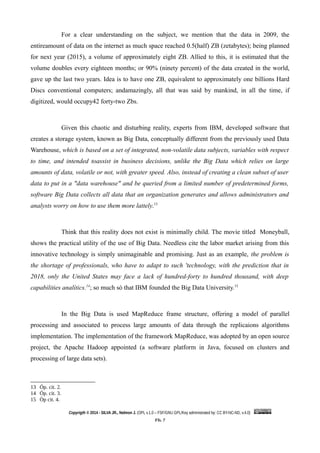 For a clear understanding on the subject, we mention that the data in 2009, the
entireamount of data on the internet as much space reached 0.5(half) ZB (zetabytes); being planned
for next year (2015), a volume of approximately eight ZB. Allied to this, it is estimated that the
volume doubles every eighteen months; or 90% (ninety percent) of the data created in the world,
gave up the last two years. Idea is to have one ZB, equivalent to approximately one billions Hard
Discs conventional computers; andamazingly, all that was said by mankind, in all the time, if
digitized, would occupy42 forty-two Zbs.
Given this chaotic and disturbing reality, experts from IBM, developed software that
creates a storage system, known as Big Data, conceptually different from the previously used Data
Warehouse, which is based on a set of integrated, non-volatile data subjects, variables with respect
to time, and intended toassist in business decisions, unlike the Big Data which relies on large
amounts of data, volatile or not, with greater speed. Also, instead of creating a clean subset of user
data to put in a "data warehouse" and be queried from a limited number of predetermined forms,
software Big Data collects all data that an organization generates and allows administrators and
analysts worry on how to use them more lattely.13
Think that this reality does not exist is minimally child. The movie titled Moneyball,
shows the practical utility of the use of Big Data. Needless cite the labor market arising from this
innovative technology is simply unimaginable and promising. Just as an example, the problem is
the shortage of professionals, who have to adapt to such 'technology, with the prediction that in
2018, only the United States may face a lack of hundred-forty to hundred thousand, with deep
capabilities analítics.14
; so much só that IBM founded the Big Data University.15
In the Big Data is used MapReduce frame structure, offering a model of parallel
processing and associated to process large amounts of data through the replicaions algorithms
implementation. The implementation of the framework MapReduce, was adopted by an open source
project, the Apache Hadoop appointed (a software platform in Java, focused on clusters and
processing of large data sets).
13 Óp. cit. 2.
14 Óp. cit. 3.
15 Òp cit. 4.
Copyrigth © 2014 - SILVA JR., Nelmon J. (OPL v.1.0 – FSF/GNU GPL/Key administrated by: CC BY-NC-ND, v.4.0)
Fls. 7
 