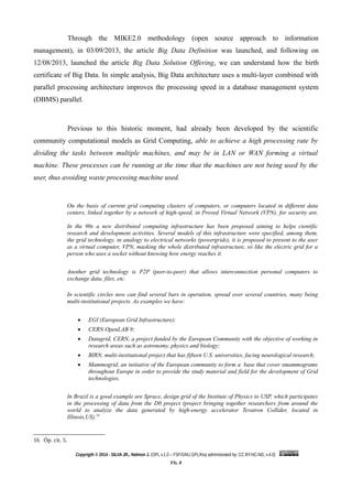 Through the MIKE2.0 methodology (open source approach to information
management), in 03/09/2013, the article Big Data Definition was launched, and following on
12/08/2013, launched the article Big Data Solution Offering, we can understand how the birth
certificate of Big Data. In simple analysis, Big Data architecture uses a multi-layer combined with
parallel processing architecture improves the processing speed in a database management system
(DBMS) parallel.
Previous to this historic moment, had already been developed by the scientific
community computational models as Grid Computing, able to achieve a high processing rate by
dividing the tasks between multiple machines, and may be in LAN or WAN forming a virtual
machine. These processes can be running at the time that the machines are not being used by the
user, thus avoiding waste processing machine used.
On the basis of current grid computing clusters of computers, or computers located in different data
centers, linked together by a network of high-speed, in Proved Virtual Network (VPN), for security are.
In the 90s a new distributed computing infrastructure has been proposed aiming to helps cientific
research and development activities. Several models of this infrastructure were specified, among them,
the grid technology, in analogy to electrical networks (powergrids), it is proposed to present to the user
as a virtual computer, VPN, masking the whole distributed infrastructure, só like the electric grid for a
person who uses a socket without knowing how energy reaches it.
Another grid technology is P2P (peer-to-peer) that allows interconnection personal computers to
exchange data, files, etc.
In scientific circles now can find several bars in operation, spread over several countries, many being
multi-institutional projects. As examples we have:
 EGI (European Grid Infrastructure);
 CERN OpenLAB 9;
 Datagrid, CERN, a project funded by the European Community with the objective of working in
research areas such as astronomy, physics and biology;
 BIRN, multi-institutional project that has fifteen U.S. universities, facing neurological research;
 Mammogrid, an initiative of the European community to form a base that cover smammograms
throughout Europe in order to provide the study material and field for the development of Grid
technologies.
In Brazil is a good example are Sprace, design grid of the Institute of Physics to USP, which participates
in the processing of data from the D0 project (project bringing together researchers from around the
world to analyze the data generated by high-energy accelerator Tevatron Collider, located in
Illinois,US).16
16 Óp. cit. 5.
Copyrigth © 2014 - SILVA JR., Nelmon J. (OPL v.1.0 – FSF/GNU GPL/Key administrated by: CC BY-NC-ND, v.4.0)
Fls. 8
 