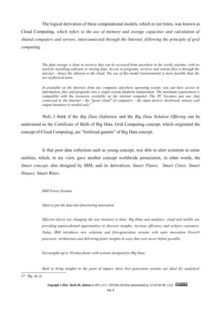 The logical derivation of these computational models, which in our times, was known as
Cloud Computing, which refers to the use of memory and storage capacities and calculation of
shared computers and servers, interconnected through the Internet, following the principle of grid
computing.
The data storage is done in services that can be accessed from anywhere in the world, anytime, with no
need for installing software or storing data. Access to programs, services and remote files is through the
internet – hence the allusion to the cloud. The use of this model (environment) is more feasible than the
use of physical units.
In available on the Internet, from any computer, anywhere operating system, you can have access to
information, files and programs into a single system platform independent. The minimum requirement is
compatible with the resources available on the internet computer. The PC becomes just one chip
connected to the Internet - the "great cloud" of computers - the input devices (keyboard, mouse) and
output (monitor) is needed only.17
Well, I think if the Big Data Definition and the Big Data Solution Offering can be
understood as the Certificate of Birth of Big Data, Grid Computing concept, which originated the
concept of Cloud Computing, are "fertilized gamete" of Big Data concept.
Is that poor data collection such as young concept, was able to alert scientists to some
realities, which, in my view, gave another concept worldwide persecution, in other words, the
Smart concept, also designed by IBM, and its derivatives: Smart Planet; Smart Cities; Smart
Houses; Smart Water.
IBM Power Systems
Open to put the data into functioning innovation
Effective forces are changing the way business is done. Big Data and analytics, cloud and mobile are
providing unprecedented opportunities to discover insights, increase efficiency and achieve customers.
Today, IBM introduces new solutions and first-generation systems with open innovation Power8
processor architecture and delivering faster insights in ways that were never before possible.
Get insights up to 50 times faster with systems designed for Big Data.
Built to bring insights to the point of impact, these first generation systems are ideal for analytical
17 Óp. cit. 6.
Copyrigth © 2014 - SILVA JR., Nelmon J. (OPL v.1.0 – FSF/GNU GPL/Key administrated by: CC BY-NC-ND, v.4.0)
Fls. 9
 