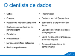 O cientista de dados 
 Cético 
 Curioso 
 Possui uma mente investigativa 
 Conhece sobre máquinas de 
aprendizagem 
 Estatística 
 Probabilidade 
 Métodos científicos aplicados 
 Realiza experimentos 
 Programador 
 Conhece sobre infraestrutura 
 Sabe como criar produtos dos 
dados 
 Capaz de encontrar respostas 
para perguntas 
 Conta histórias relevantes para 
a área de negócio 
 Tem domínio da teoria do 
conhecimento 
12 
 