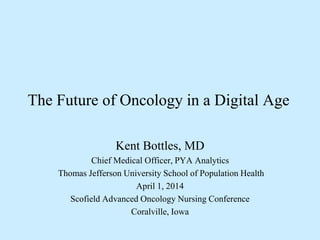 The Future of Oncology in a Digital Age
Kent Bottles, MD
Chief Medical Officer, PYA Analytics
Thomas Jefferson University School of Population Health
April 1, 2014
Scofield Advanced Oncology Nursing Conference
Coralville, Iowa
 