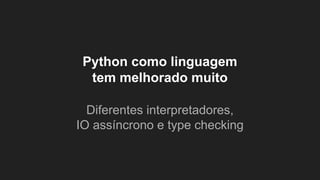 Python como linguagem
tem melhorado muito
Diferentes interpretadores,
IO assíncrono e type checking
 
