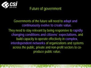 Future of government
Governments of the future will need to adapt and
continuously evolve to create value.
They need to stay relevant by being responsive to rapidly
changing conditions and citizens’ expectations, and
build capacity to operate effectively in complex,
interdependent networks of organizations and systems
across the public, private and non-profit sectors to co-
produce public value.
 