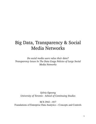 !
!
!
!
!
Big Data, Transparency & Social
Media Networks
!
Do social media users value their data?
Transparency Issues In The Data Usage Policies of Large Social
Media Networks
!
!
!
!
!
!
!
!
Sylvia Ogweng
University of Toronto - School of Continuing Studies
!
SCS 2942 – 017 
Foundations of Enterprise Data Analytics – Concepts and Controls	

!
1
 