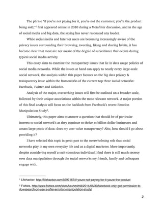 The phrase “if you’re not paying for it, you’re not the customer; you’re the product
being sold,” 
first appeared online in 2010 during a Metafilter discussion, and in the age1
of social media and big data, the saying has never resonated any louder.
While social media and Internet users are becoming increasingly aware of the
privacy issues surrounding their browsing, tweeting, liking and sharing habits, it has
become clear that most are not aware of the degree of surveillance that occurs during
typical social media activity.
This essay aims to examine the transparency issues that lie in data usage policies of
social media networks. While the issues at hand can apply to nearly every large-scale
social network, the analysis within this paper focuses on the big data privacy &
transparency issue within the frameworks of the current top three social networks:
Facebook, Twitter and LinkedIn.
Analysis of the major, overarching issues will first be outlined on a broader scale,
followed by their unique associations within the most relevant network. A major portion
of this final analysis will focus on the backlash from Facebook’s recent Emotion
Manipulation Study 
.2
Ultimately, this paper aims to answer a question that should be of particular
interest to social network’s as they continue to thrive as billion-dollar businesses and
amass large pools of data: does my user value transparency? Also, how should I go about
providing it?
I have selected this topic in great part to the overwhelming role that social
networks play in my own everyday life and as a digital marketer. More importantly,
despite considering myself a tech-conscious individual I find there is still much secrecy
over data manipulation through the social networks my friends, family and colleagues
engage with.
!
2
Lifehacker, http://lifehacker.com/5697167/if-youre-not-paying-for-it-youre-the-product1
Forbes, http://www.forbes.com/sites/kashmirhill/2014/06/30/facebook-only-got-permission-to-2
do-research-on-users-after-emotion-manipulation-study/
 