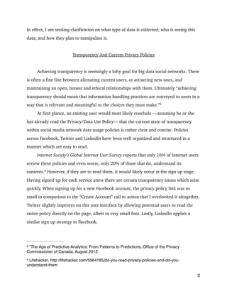 In effect, I am seeking clarification on what type of data is collected; who is seeing this
data; and how they plan to manipulate it.
!
Transparency And Current Privacy Policies
!
Achieving transparency is seemingly a lofty goal for big data social networks. There
is often a fine line between alienating current users, or attracting new ones, and
maintaining an open, honest and ethical relationships with them. Ultimately “achieving
transparency should mean that information handling practices are conveyed to users in a
way that is relevant and meaningful to the choices they must make.” 3
At first glance, an existing user would most likely conclude —assuming he or she
has already read the Privacy/Data Use Policy— that the current state of transparency
within social media network data usage policies is rather clear and concise. Policies
across Facebook, Twitter and LinkedIn have been well organized and structured in a
manner which are easy to read.
Internet Society’s Global Internet User Survey reports that only 16% of Internet users
review these policies and even worse, only 20% of those that do, understand its
contents. 
However, if they are to read them, it would likely occur at the sign up stage.4
Having signed up for each service anew there are certain transparency issues which arise
quickly. When signing up for a new Facebook account, the privacy policy link was so
small in comparison to the “Create Account” call to action that I overlooked it altogether.
Twitter slightly improves on this user interface by allowing potential users to read the
entire policy directly on the page, albeit in very small font. Lastly, LinkedIn applies a
similar sign up strategy to Facebook.
!
3
“The Age of Predictive Analytics: From Patterns to Predictions, Ofﬁce of the Privacy3
Commissioner of Canada, August 2012
Lifehacker, http://lifehacker.com/5964185/do-you-read-privacy-policies-and-do-you-4
understand-them
 