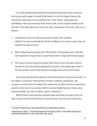 It is worth distinguishing LinkedIn from Facebook and Twitter when evaluating
these privacy policy pages. At nearly 8,000 words, it is not the longest, however the
network has taken great care in marketing their “trust” policy. Employing icons,
embedding a video and sectioning of the content adds a sense of approachability to the
document. After thorough review of the text, three transparency issues arise. They are as
follows 
:5
!
1. LinkedIn states that user information may be shared with “LinkedIn
affiliates” but does not identify the full list of affiliates or how they would, in fact, be
using the user data in detail.
!
2. When addressing data sharing with “Third Parties,” the language used to describe
these regulations changes from a casual business tone to legal and technical jargon.
!
3. The nearly 2-minute long privacy policy video found at top of the page, which is
intended to save users time by skipping the fine print, only touches upon some of
the most sensitive areas of the document and skips most sections of the policy.
!
The second and third points illustrate Helen Nissenbaum’s Transparency Paradox. As
she explains, if the policy “finely details every flow, condition, qualification, and
exception, we know that it is unlikely to be understood, let alone read. But summarizing
practices in the style of say, nutrition labels is no more helpful because it drains away
important details, ones that are likely to make a difference.” 6
While all three social networks originally began harvesting user data to drive ad
sales, as each network introduced new revenue streams, more and more of data was
4
LinkedIn Privacy Policy, http://www.linkedin.com/legal/privacy-policy.5
Nissenbaum, Helen. “ A Contextual Approach to Privacy Online,” http://www.amacad.org/6
publications/daedalus/11_fall_nissenbaum.pdf, pg 36.
 