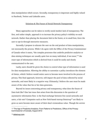data manipulation which occurs. Secondly, transparency is important and highly valued
to Facebook, Twitter and LinkedIn users.
!
Solutions & The Future of Social Network Transparency
!
Many approaches can be taken to rectify social media’s lack of transparency. The
first, and rather simple, approach is to increase the privacy policy’s visibility on each
network. Rather than placing the document link in the footer, or in small font, force the
user to opt-in through interactive measures.
Secondly, I propose to educate the user on the end product of data manipulation,
not necessarily the process. While I do agree with the Office of the Privacy Commissioner
of Canada when it states, “the complex processes that underlie predictive analytics or
data mining techniques are usually quite lost on many individual, if not most,” 
the14
exact type of information which is derived from it could be easily and clearly
communicated to the user.
Lastly, users should be given the choice to control what type of information is used
for data manipulation. Allowing the ability to customize a policy introduces the element
of choice, which I believe would entice users to become more involved in the process of
privacy. This final approach, however, will impact the pool of data collected by social
networks, and most likely in a negative way. Ultimately, I believe the user must be made
aware of the value that his or her data generates.
Beyond its issues concerning privacy and transparency, what does the future of
Data look like? One last issue that arises from this discussion is the question of
asymmetric information flow: is the final exchange between free social networks and
users, a fair one? Companies such as New York-based startup Datacoup 
are likely to15
grow as users become more aware of their data’s tremendous value. Though the service
7
“The Age of Predictive Analytics: From Patterns to Predictions, Ofﬁce of the Privacy14
Commissioner of Canada, August 2012
datacoup.com15
 