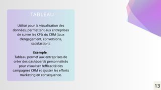 Utilisé pour la visualisation des
données, permettant aux entreprises
de suivre les KPIs du CRM (taux
d’engagement, conversions,
satisfaction).
Exemple :
Tableau permet aux entreprises de
créer des dashboards personnalisés
pour visualiser l’efficacité des
campagnes CRM et ajuster les efforts
marketing en conséquence.
TABLEAU
13
 