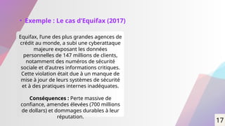 • Exemple : Le cas d’Equifax (2017)
Equifax, l’une des plus grandes agences de
crédit au monde, a subi une cyberattaque
majeure exposant les données
personnelles de 147 millions de clients,
notamment des numéros de sécurité
sociale et d'autres informations critiques.
Cette violation était due à un manque de
mise à jour de leurs systèmes de sécurité
et à des pratiques internes inadéquates.
Conséquences : Perte massive de
confiance, amendes élevées (700 millions
de dollars) et dommages durables à leur
réputation.
17
 