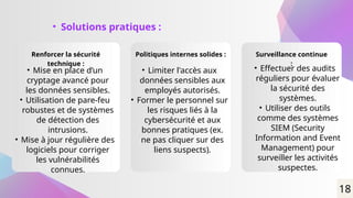 • Solutions pratiques :
Renforcer la sécurité
technique :
Politiques internes solides : Surveillance continue
:
• Mise en place d’un
cryptage avancé pour
les données sensibles.
• Utilisation de pare-feu
robustes et de systèmes
de détection des
intrusions.
• Mise à jour régulière des
logiciels pour corriger
les vulnérabilités
connues.
• Limiter l'accès aux
données sensibles aux
employés autorisés.
• Former le personnel sur
les risques liés à la
cybersécurité et aux
bonnes pratiques (ex.
ne pas cliquer sur des
liens suspects).
• Effectuer des audits
réguliers pour évaluer
la sécurité des
systèmes.
• Utiliser des outils
comme des systèmes
SIEM (Security
Information and Event
Management) pour
surveiller les activités
suspectes.
18
 