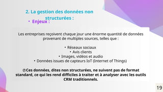 2. La gestion des données non
structurées :
• Enjeux :
Les entreprises reçoivent chaque jour une énorme quantité de données
provenant de multiples sources, telles que :
• Réseaux sociaux
• Avis clients
• Images, vidéos et audio
• Données issues de capteurs IoT (Internet of Things)
Ces données, dites non structurées, ne suivent pas de format
standard, ce qui les rend difficiles à traiter et à analyser avec les outils
CRM traditionnels.
19
 