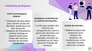 • Solutions pratiques :
Outils technologiques
adaptés :
• Utilisation de data lakes
pour stocker toutes les
données, quelle que soit
leur structure.
• Adoption de frameworks
comme Hadoop ou
Apache Spark pour
traiter des volumes
massifs de données
rapidement.
Intelligence artificielle (IA)
et machine learning (ML) :
.
• Le ML peut prédire des
schémas de
comportement client à
partir des données non
structurées (par
exemple, anticiper les
moments où un client
pourrait changer de
marque).
Qualité des données :
• Mettre en place des
processus pour
éliminer les
doublons, les
incohérences, et les
données inutiles
avant leur analyse.
21
 