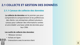 2.1 COLLECTE ET GESTION DES DONNÉES
2.1.1 Canaux de collecte des données
La collecte de données est le premier pas pour
comprendre le comportement et les préférences
des clients. Les entreprises utilisent plusieurs
canaux pour collecter des informations variées
et ainsi établir une base solide de données pour
leur CRM.
Les outils de collecte des données:
• Réseaux sociaux
• Achats en ligne
• Interactions avec le service client
8
 