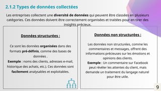 Données structurées :
Ce sont les données organisées dans des
formats pré-définis, comme des bases de
données .
Exemple : noms des clients, adresses e-mail,
historique des achats, etc.). Ces données sont
facilement analysables et exploitables.
Les entreprises collectent une diversité de données qui peuvent être classées en plusieurs
catégories. Ces données doivent être correctement organisées et traitées pour en tirer des
insights précieux.
Données non structurées :
Les données non structurées, comme les
commentaires et messages, offrent des
informations précieuses sur les émotions et
opinions des clients.
Exemple : Un commentaire sur Facebook
peut révéler les attentes du client, mais
demande un traitement du langage naturel
pour être utile.
2.1.2 Types de données collectées
9
 