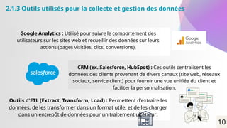 2.1.3 Outils utilisés pour la collecte et gestion des données
Google Analytics : Utilisé pour suivre le comportement des
utilisateurs sur les sites web et recueillir des données sur leurs
actions (pages visitées, clics, conversions).
CRM (ex. Salesforce, HubSpot) : Ces outils centralisent les
données des clients provenant de divers canaux (site web, réseaux
sociaux, service client) pour fournir une vue unifiée du client et
faciliter la personnalisation.
Outils d'ETL (Extract, Transform, Load) : Permettent d'extraire les
données, de les transformer dans un format utile, et de les charger
dans un entrepôt de données pour un traitement ultérieur.
10
 