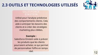 2.3 OUTILS ET TECHNOLOGIES UTILISÉS
SALESFORCE
EINSTEIN
Utilisé pour l'analyse prédictive
des comportements clients. Cela
aide à anticiper les besoins des
clients et à créer des stratégies
marketing plus ciblées.
Exemple :
Salesforce Einstein aide à prévoir
les produits que les clients
pourraient acheter, ce qui permet
de personnaliser l’offre en temps
réel.
12
 