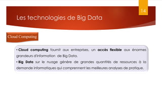 Les technologies de Big Data
14
Cloud Computing
• Cloud computing fournit aux entreprises, un accès flexible aux énormes
grandeurs d'information de Big Data.
• Big Data sur le nuage génère de grandes quantités de ressources à la
demande informatiques qui comprennent les meilleures analyses de pratique.
 