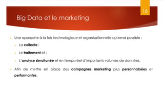 Big Data et le marketing
16
 Une approche à la fois technologique et organisationnelle qui rend possible :
 La collecte ;
 Le traitement et ;
 L’analyse simultanée et en temps réel d’importants volumes de données.
 Afin de mettre en place des campagnes marketing plus personnalisées et
performantes.
 