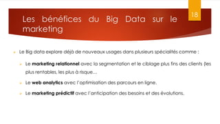 Les bénéfices du Big Data sur le
marketing
18
 Le Big data explore déjà de nouveaux usages dans plusieurs spécialités comme :
 Le marketing relationnel avec la segmentation et le ciblage plus fins des clients (les
plus rentables, les plus à risque…
 Le web analytics avec l’optimisation des parcours en ligne.
 Le marketing prédictif avec l’anticipation des besoins et des évolutions.
 