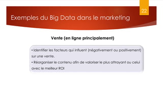 Exemples du Big Data dans le marketing
22
Vente (en ligne principalement)
• Identifier les facteurs qui influent (négativement ou positivement)
sur une vente.
• Réorganiser le contenu afin de valoriser le plus attrayant ou celui
avec le meilleur ROI
 