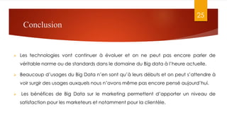 Conclusion
 Les technologies vont continuer à évoluer et on ne peut pas encore parler de
véritable norme ou de standards dans le domaine du Big data à l’heure actuelle.
 Beaucoup d’usages du Big Data n’en sont qu’à leurs débuts et on peut s’attendre à
voir surgir des usages auxquels nous n’avons même pas encore pensé aujourd’hui.
 Les bénéfices de Big Data sur le marketing permettent d’apporter un niveau de
satisfaction pour les marketeurs et notamment pour la clientèle.
25
 