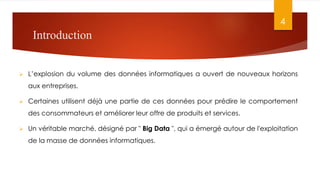 Introduction
 L’explosion du volume des données informatiques a ouvert de nouveaux horizons
aux entreprises.
 Certaines utilisent déjà une partie de ces données pour prédire le comportement
des consommateurs et améliorer leur offre de produits et services.
 Un véritable marché, désigné par " Big Data ", qui a émergé autour de l'exploitation
de la masse de données informatiques.
4
 