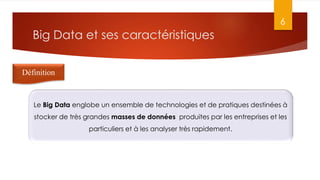 Big Data et ses caractéristiques
6
Définition
Le Big Data englobe un ensemble de technologies et de pratiques destinées à
stocker de très grandes masses de données produites par les entreprises et les
particuliers et à les analyser très rapidement.
 