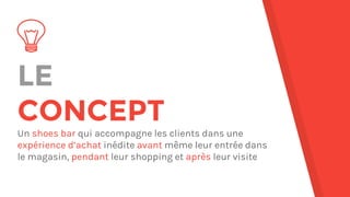 LE
CONCEPT
Un shoes bar qui accompagne les clients dans une
expérience d’achat inédite avant même leur entrée dans
le magasin, pendant leur shopping et après leur visite
 