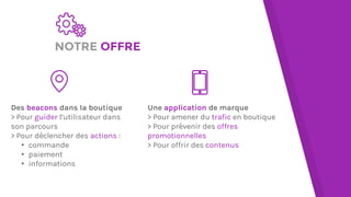 NOTRE OFFRE
Des beacons dans la boutique
> Pour guider l’utilisateur dans
son parcours
> Pour déclencher des actions :
▸ commande
▸ paiement
▸ informations
Une application de marque
> Pour amener du trafic en boutique
> Pour prévenir des offres
promotionnelles
> Pour offrir des contenus
 