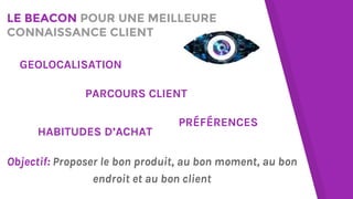 LE BEACON POUR UNE MEILLEURE
CONNAISSANCE CLIENT
PARCOURS CLIENT
GEOLOCALISATION
HABITUDES D’ACHAT
PRÉFÉRENCES
Objectif: Proposer le bon produit, au bon moment, au bon
endroit et au bon client
 