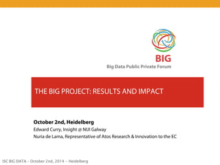 ISC BIG DATA – October 2nd, 2014 - Heidelberg 
BIG 
Big Data Public Private Forum 
THE BIG PROJECT: RESULTS AND IMPACT 
October 2nd, Heidelberg 
Edward Curry, Insight @ NUI Galway 
Nuria de Lama, Representative of Atos Research & Innovation to the EC  