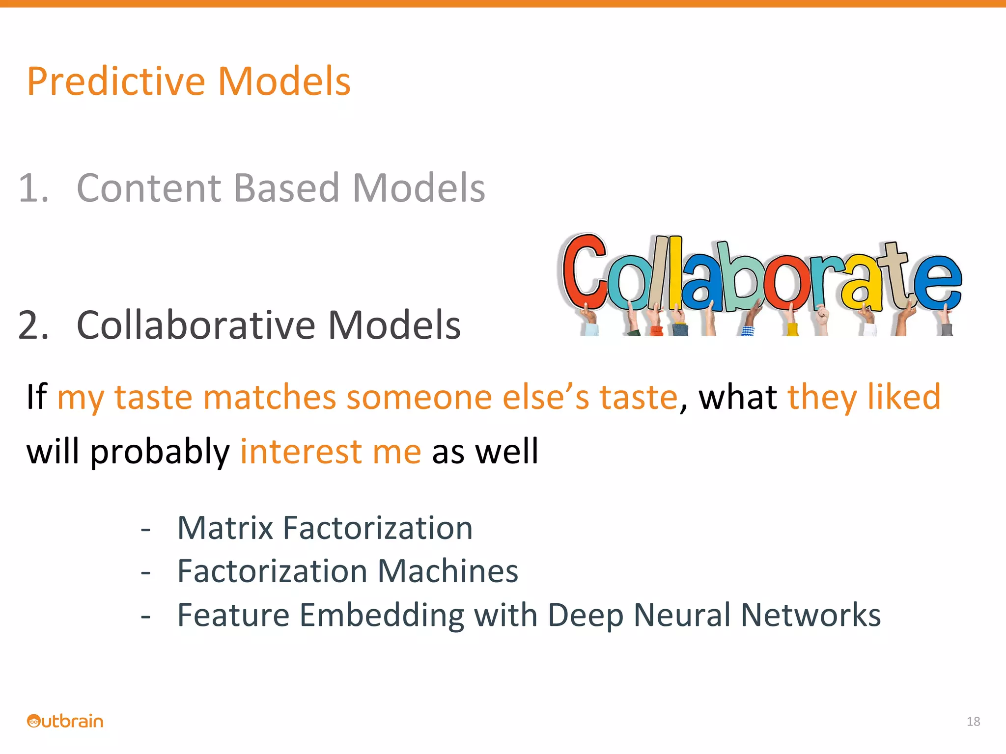 1. Content Based Models
2. Collaborative Models
If my taste matches someone else’s taste, what they liked
will probably interest me as well
- Matrix Factorization
- Factorization Machines
- Feature Embedding with Deep Neural Networks
18
Predictive Models
 