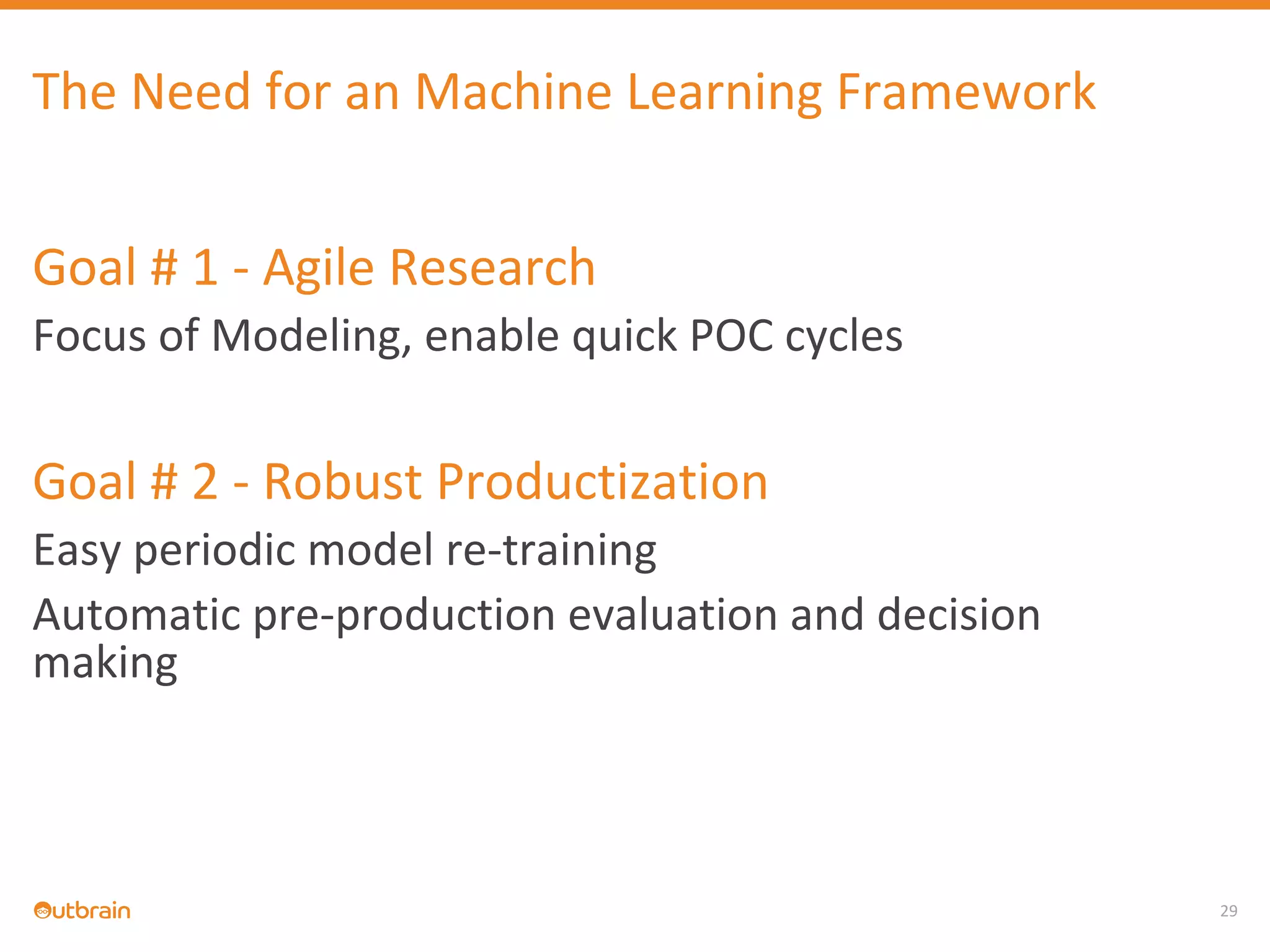 29
The Need for an Machine Learning Framework
Goal # 1 - Agile Research
Focus of Modeling, enable quick POC cycles
Goal # 2 - Robust Productization
Easy periodic model re-training
Automatic pre-production evaluation and decision
making
 