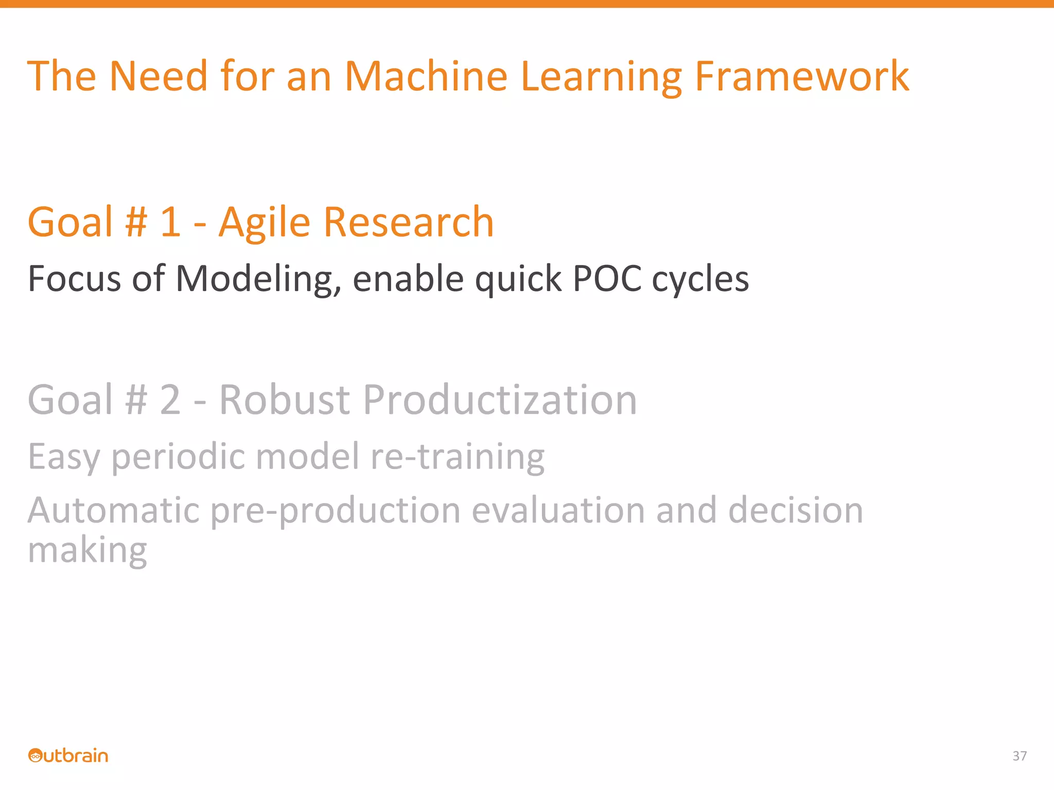 37
The Need for an Machine Learning Framework
Goal # 1 - Agile Research
Focus of Modeling, enable quick POC cycles
Goal # 2 - Robust Productization
Easy periodic model re-training
Automatic pre-production evaluation and decision
making
 