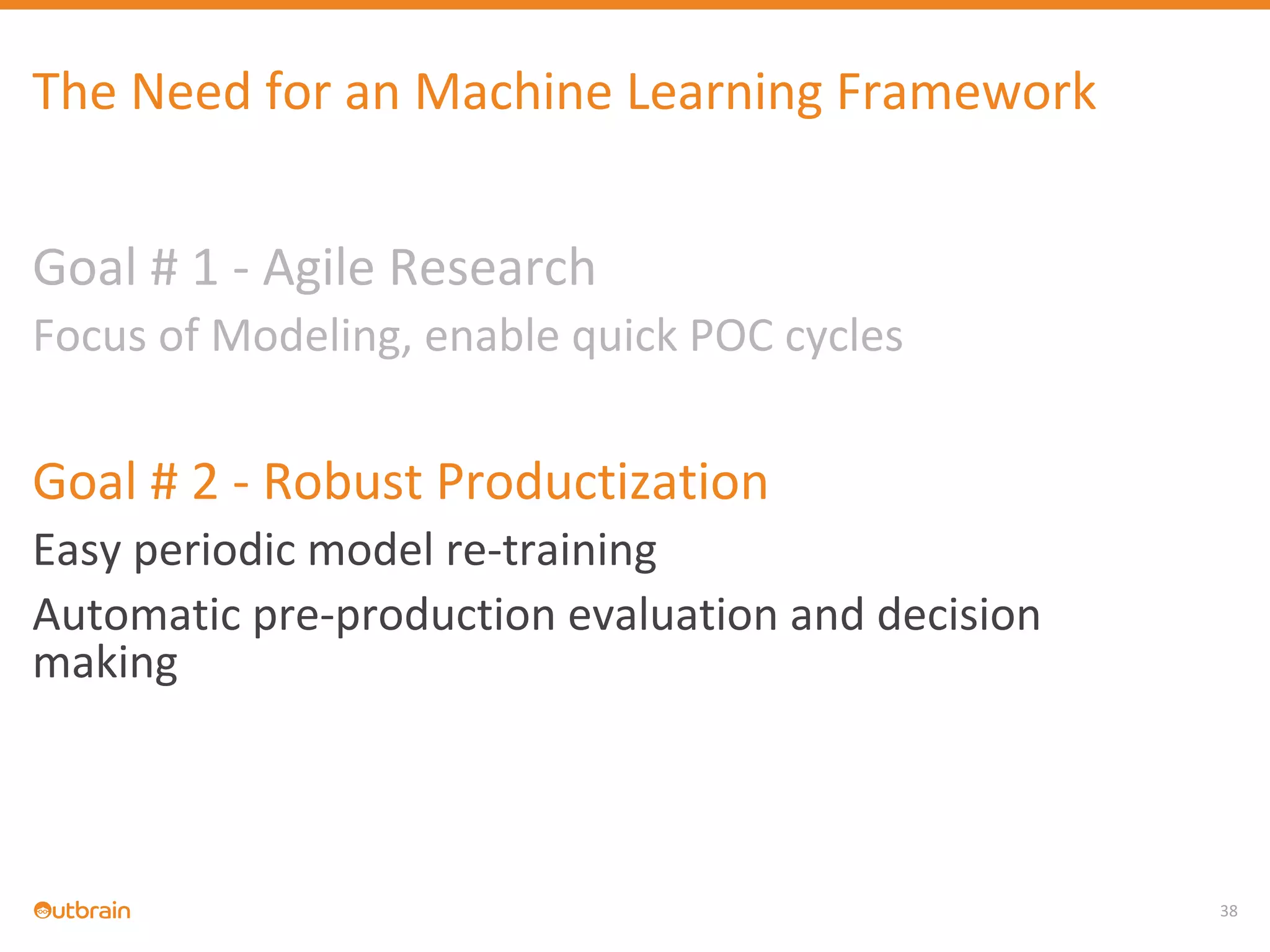 38
The Need for an Machine Learning Framework
Goal # 1 - Agile Research
Focus of Modeling, enable quick POC cycles
Goal # 2 - Robust Productization
Easy periodic model re-training
Automatic pre-production evaluation and decision
making
 