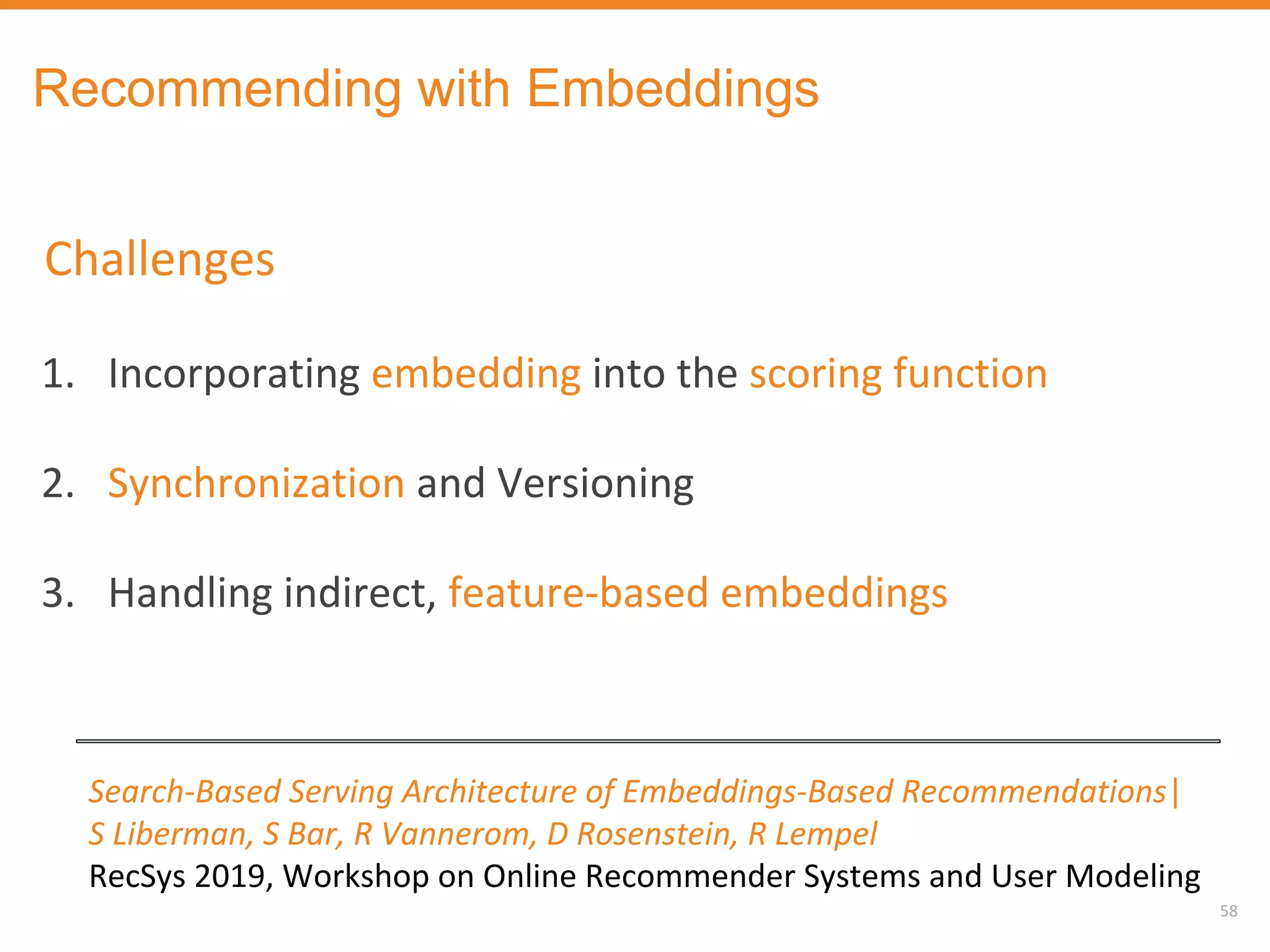 58
Search-Based Serving Architecture of Embeddings-Based Recommendations|
S Liberman, S Bar, R Vannerom, D Rosenstein, R Lempel
RecSys 2019, Workshop on Online Recommender Systems and User Modeling
Recommending with Embeddings
Challenges
1. Incorporating embedding into the scoring function
2. Synchronization and Versioning
3. Handling indirect, feature-based embeddings
 