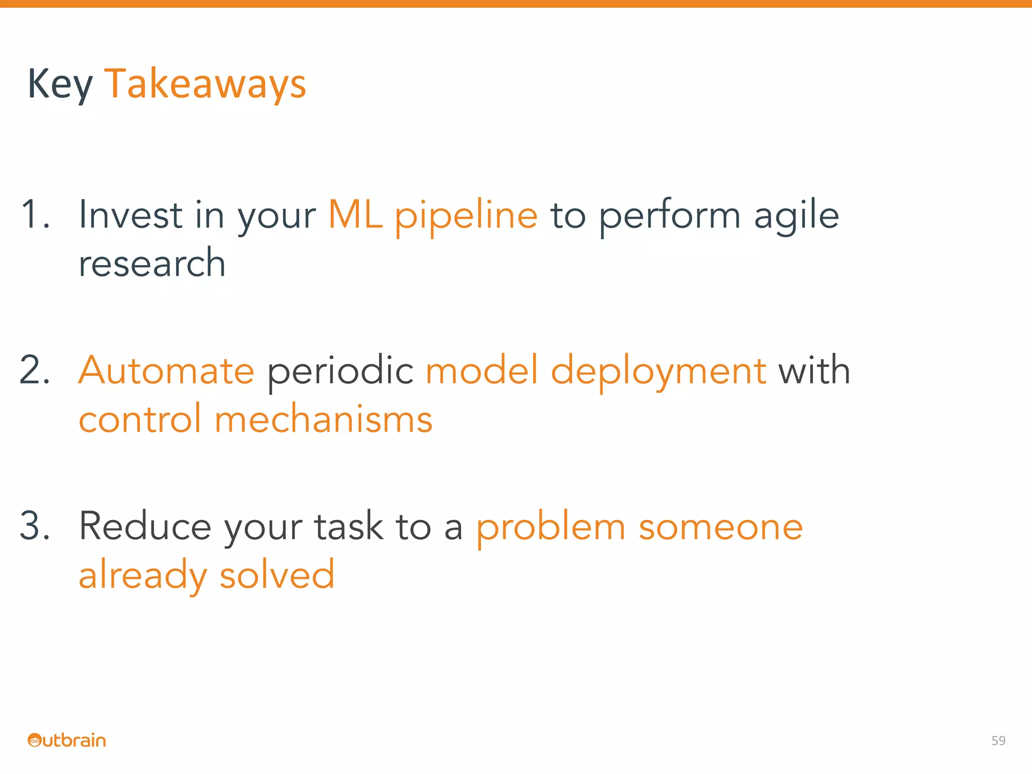 59
Key Takeaways
1. Invest in your ML pipeline to perform agile
research
2. Automate periodic model deployment with
control mechanisms
3. Reduce your task to a problem someone
already solved
 