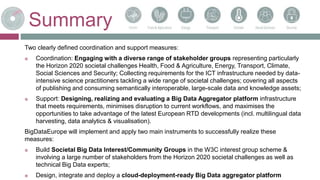 Summary
Two clearly defined coordination and support measures:
 Coordination: Engaging with a diverse range of stakeholder groups representing particularly
the Horizon 2020 societal challenges Health, Food & Agriculture, Energy, Transport, Climate,
Social Sciences and Security; Collecting requirements for the ICT infrastructure needed by data-
intensive science practitioners tackling a wide range of societal challenges; covering all aspects
of publishing and consuming semantically interoperable, large-scale data and knowledge assets;
 Support: Designing, realizing and evaluating a Big Data Aggregator platform infrastructure
that meets requirements, minimises disruption to current workflows, and maximises the
opportunities to take advantage of the latest European RTD developments (incl. multilingual data
harvesting, data analytics & visualisation).
BigDataEurope will implement and apply two main instruments to successfully realize these
measures:
 Build Societal Big Data Interest/Community Groups in the W3C interest group scheme &
involving a large number of stakeholders from the Horizon 2020 societal challenges as well as
technical Big Data experts;
 Design, integrate and deploy a cloud-deployment-ready Big Data aggregator platform
 