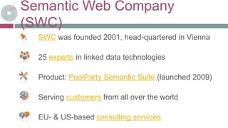 Semantic Web Company
(SWC)
SWC was founded 2001, head-quartered in Vienna
25 experts in linked data technologies
Product: PoolParty Semantic Suite (launched 2009)
Serving customers from all over the world
EU- & US-based consulting services
 