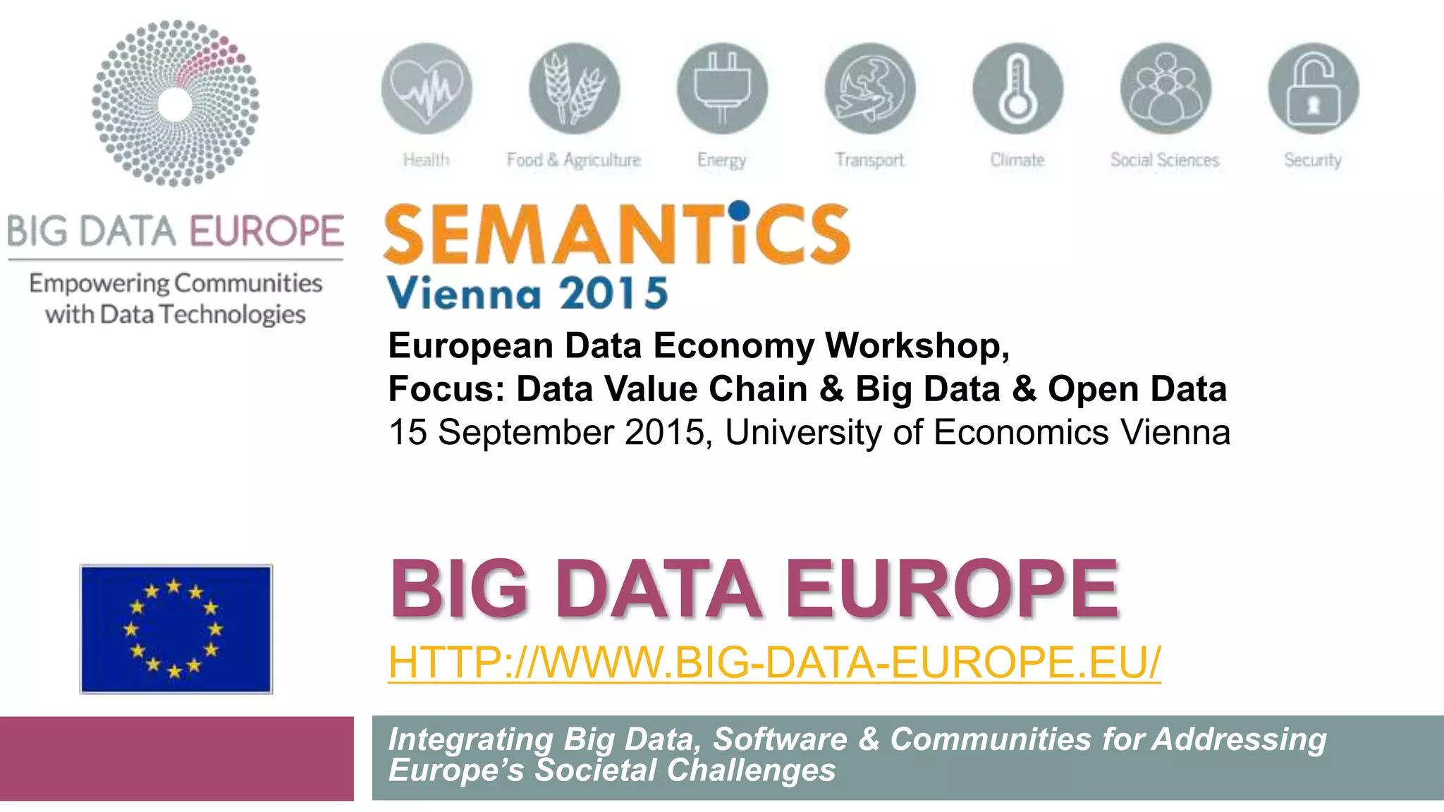 BIG DATA EUROPE
HTTP://WWW.BIG-DATA-EUROPE.EU/
Integrating Big Data, Software & Communities for Addressing
Europe’s Societal Challenges
European Data Economy Workshop,
Focus: Data Value Chain & Big Data & Open Data
15 September 2015, University of Economics Vienna
 