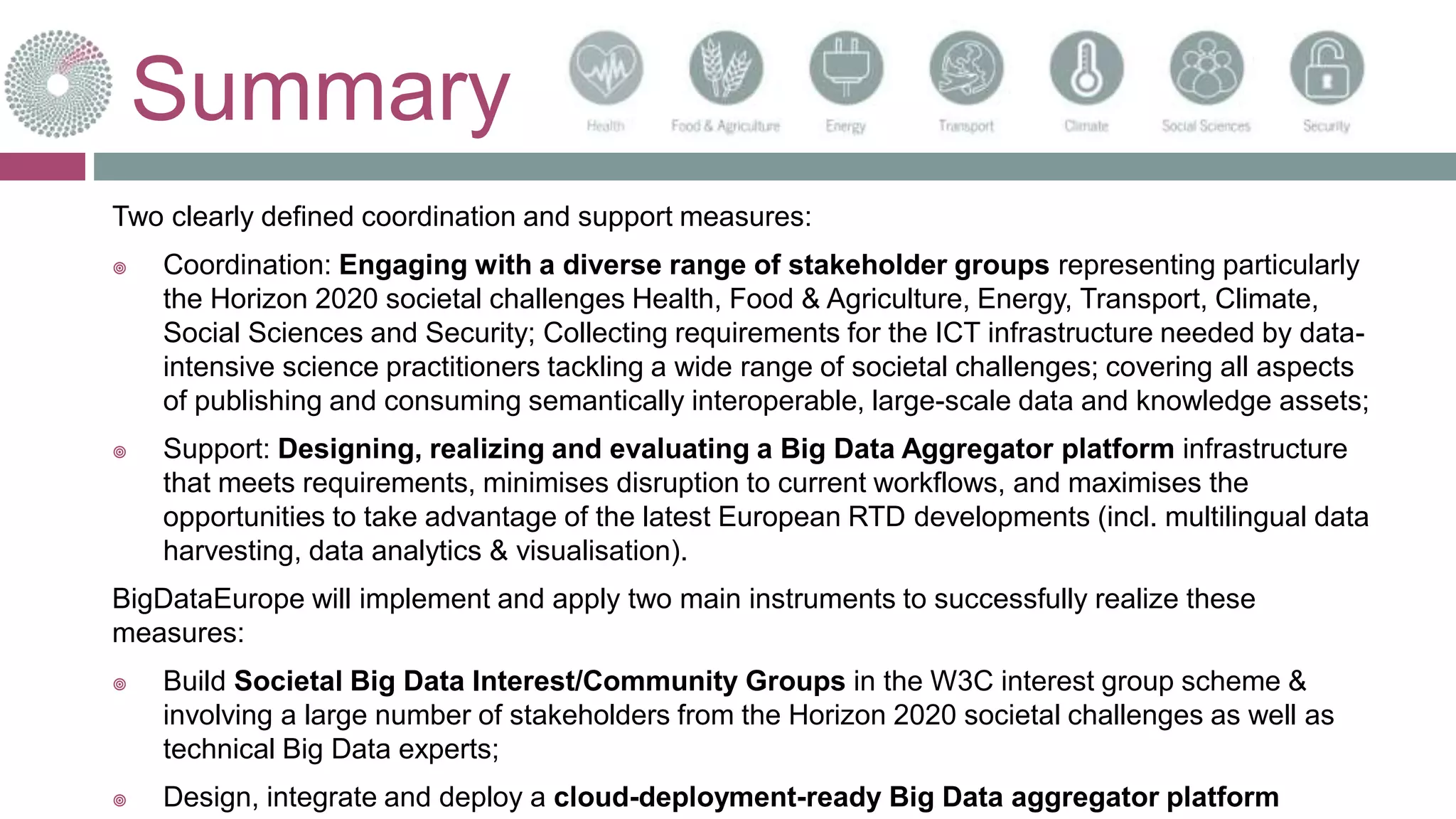 Summary
Two clearly defined coordination and support measures:
 Coordination: Engaging with a diverse range of stakeholder groups representing particularly
the Horizon 2020 societal challenges Health, Food & Agriculture, Energy, Transport, Climate,
Social Sciences and Security; Collecting requirements for the ICT infrastructure needed by data-
intensive science practitioners tackling a wide range of societal challenges; covering all aspects
of publishing and consuming semantically interoperable, large-scale data and knowledge assets;
 Support: Designing, realizing and evaluating a Big Data Aggregator platform infrastructure
that meets requirements, minimises disruption to current workflows, and maximises the
opportunities to take advantage of the latest European RTD developments (incl. multilingual data
harvesting, data analytics & visualisation).
BigDataEurope will implement and apply two main instruments to successfully realize these
measures:
 Build Societal Big Data Interest/Community Groups in the W3C interest group scheme &
involving a large number of stakeholders from the Horizon 2020 societal challenges as well as
technical Big Data experts;
 Design, integrate and deploy a cloud-deployment-ready Big Data aggregator platform
 